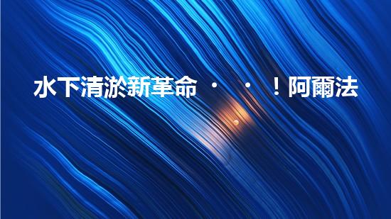 水下清淤新革命！阿爾法智能橫空出世，究竟是何神器？